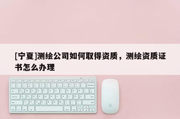 [寧夏]測繪公司如何取得資質(zhì)，測繪資質(zhì)證書怎么辦理