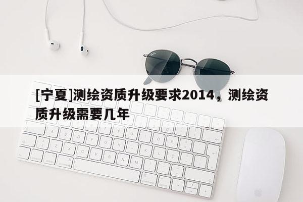 [寧夏]測(cè)繪資質(zhì)升級(jí)要求2014，測(cè)繪資質(zhì)升級(jí)需要幾年