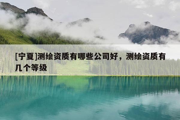 [寧夏]測繪資質(zhì)有哪些公司好，測繪資質(zhì)有幾個(gè)等級