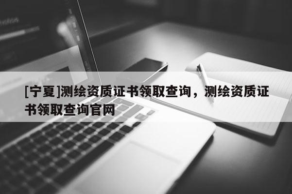 [寧夏]測繪資質(zhì)證書領(lǐng)取查詢，測繪資質(zhì)證書領(lǐng)取查詢官網(wǎng)