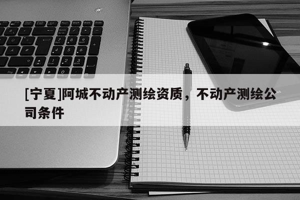 [寧夏]阿城不動產測繪資質，不動產測繪公司條件