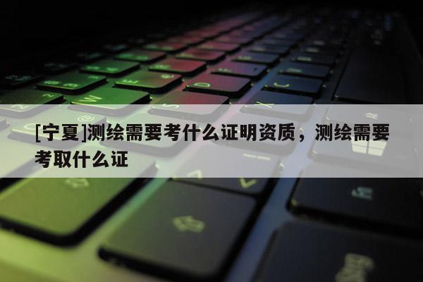 [寧夏]測(cè)繪需要考什么證明資質(zhì)，測(cè)繪需要考取什么證