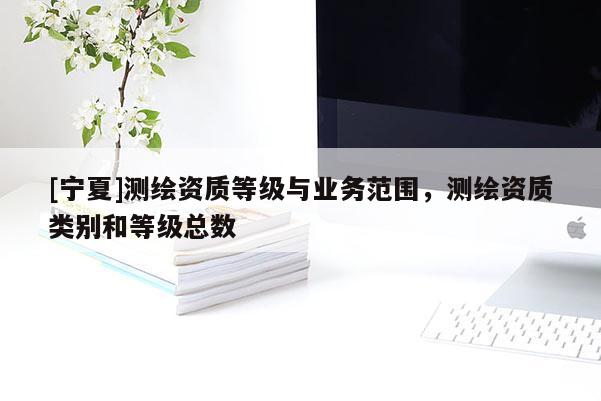 [寧夏]測繪資質(zhì)等級與業(yè)務(wù)范圍，測繪資質(zhì)類別和等級總數(shù)
