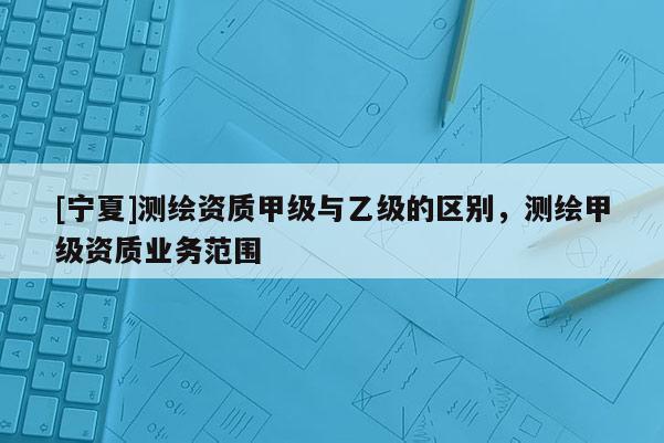 [寧夏]測繪資質甲級與乙級的區(qū)別，測繪甲級資質業(yè)務范圍