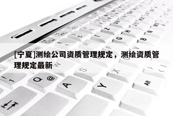 [寧夏]測繪公司資質(zhì)管理規(guī)定，測繪資質(zhì)管理規(guī)定最新