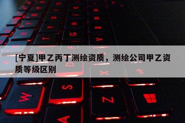 [寧夏]甲乙丙丁測(cè)繪資質(zhì)，測(cè)繪公司甲乙資質(zhì)等級(jí)區(qū)別