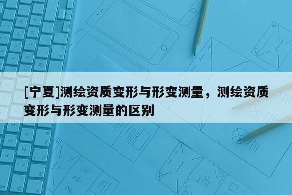 [寧夏]測繪資質(zhì)變形與形變測量，測繪資質(zhì)變形與形變測量的區(qū)別