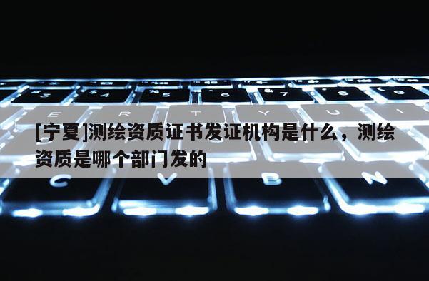 [寧夏]測繪資質(zhì)證書發(fā)證機(jī)構(gòu)是什么，測繪資質(zhì)是哪個部門發(fā)的