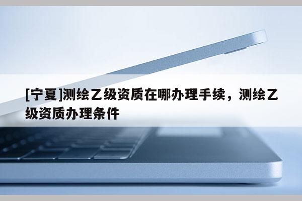 [寧夏]測繪乙級資質(zhì)在哪辦理手續(xù)，測繪乙級資質(zhì)辦理條件