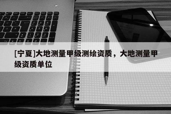 [寧夏]大地測(cè)量甲級(jí)測(cè)繪資質(zhì)，大地測(cè)量甲級(jí)資質(zhì)單位