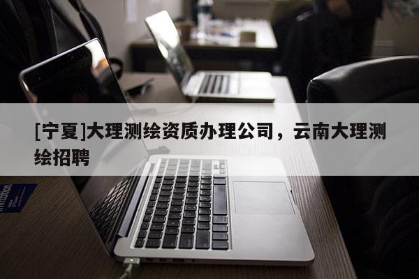 [寧夏]大理測(cè)繪資質(zhì)辦理公司，云南大理測(cè)繪招聘