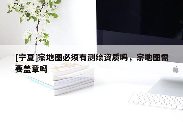 [寧夏]宗地圖必須有測繪資質嗎，宗地圖需要蓋章嗎