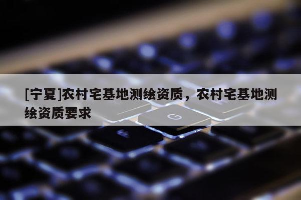[寧夏]農(nóng)村宅基地測繪資質(zhì)，農(nóng)村宅基地測繪資質(zhì)要求