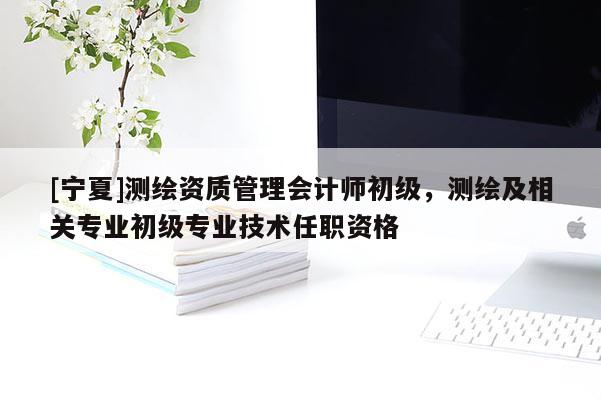 [寧夏]測繪資質(zhì)管理會計師初級，測繪及相關(guān)專業(yè)初級專業(yè)技術(shù)任職資格