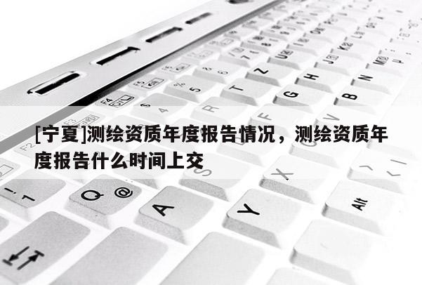 [寧夏]測(cè)繪資質(zhì)年度報(bào)告情況，測(cè)繪資質(zhì)年度報(bào)告什么時(shí)間上交