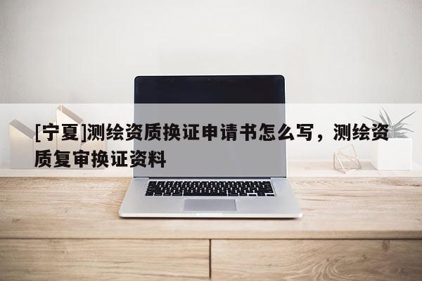 [寧夏]測繪資質(zhì)換證申請書怎么寫，測繪資質(zhì)復(fù)審換證資料