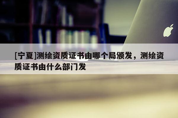 [寧夏]測繪資質證書由哪個局頒發(fā)，測繪資質證書由什么部門發(fā)