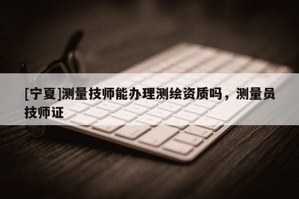 [寧夏]測量技師能辦理測繪資質(zhì)嗎，測量員技師證