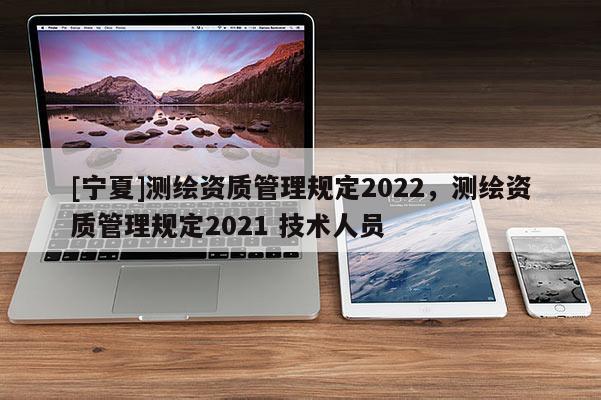 [寧夏]測繪資質(zhì)管理規(guī)定2022，測繪資質(zhì)管理規(guī)定2021 技術(shù)人員