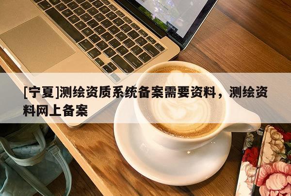 [寧夏]測繪資質系統(tǒng)備案需要資料，測繪資料網上備案