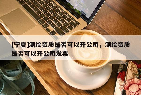 [寧夏]測(cè)繪資質(zhì)是否可以開公司，測(cè)繪資質(zhì)是否可以開公司發(fā)票