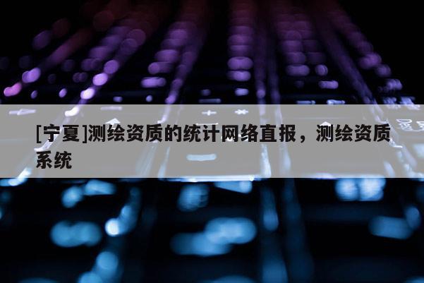 [寧夏]測繪資質(zhì)的統(tǒng)計(jì)網(wǎng)絡(luò)直報(bào)，測繪資質(zhì)系統(tǒng)