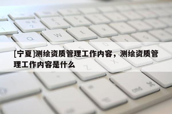 [寧夏]測繪資質(zhì)管理工作內(nèi)容，測繪資質(zhì)管理工作內(nèi)容是什么