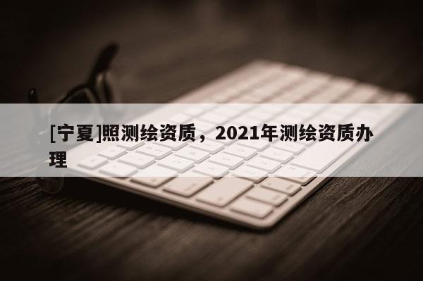 [寧夏]照測繪資質(zhì)，2021年測繪資質(zhì)辦理