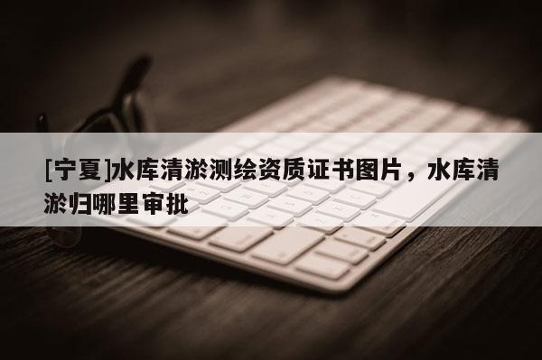 [寧夏]水庫清淤測繪資質(zhì)證書圖片，水庫清淤歸哪里審批