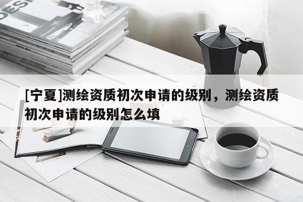[寧夏]測繪資質(zhì)初次申請的級別，測繪資質(zhì)初次申請的級別怎么填