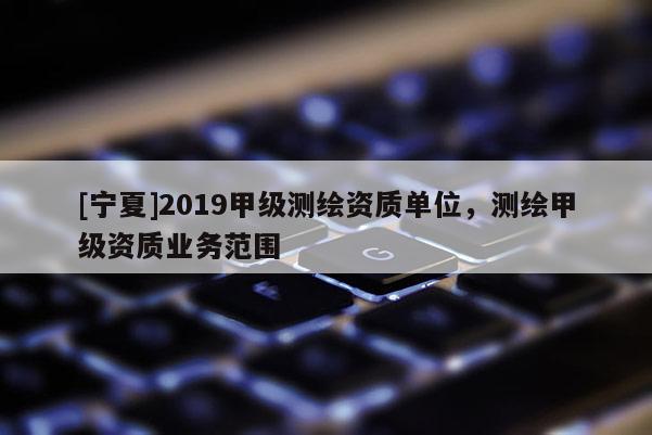 [寧夏]2019甲級測繪資質(zhì)單位，測繪甲級資質(zhì)業(yè)務(wù)范圍