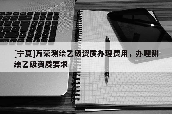 [寧夏]萬(wàn)榮測(cè)繪乙級(jí)資質(zhì)辦理費(fèi)用，辦理測(cè)繪乙級(jí)資質(zhì)要求