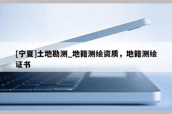 [寧夏]土地勘測_地籍測繪資質(zhì)，地籍測繪證書
