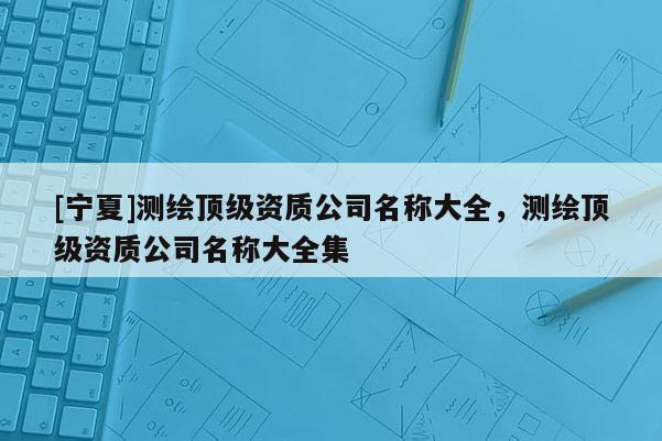 [寧夏]測繪頂級資質(zhì)公司名稱大全，測繪頂級資質(zhì)公司名稱大全集