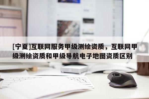 [寧夏]互聯(lián)網(wǎng)服務(wù)甲級測繪資質(zhì)，互聯(lián)網(wǎng)甲級測繪資質(zhì)和甲級導(dǎo)航電子地圖資質(zhì)區(qū)別