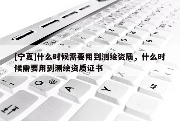 [寧夏]什么時(shí)候需要用到測繪資質(zhì)，什么時(shí)候需要用到測繪資質(zhì)證書