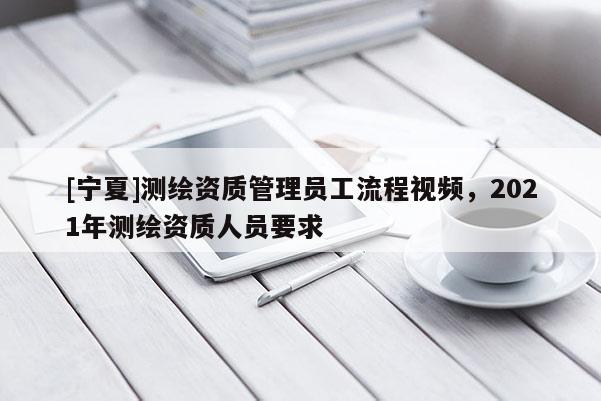 [寧夏]測繪資質(zhì)管理員工流程視頻，2021年測繪資質(zhì)人員要求