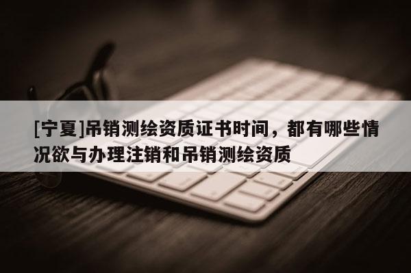 [寧夏]吊銷測繪資質(zhì)證書時間，都有哪些情況欲與辦理注銷和吊銷測繪資質(zhì)
