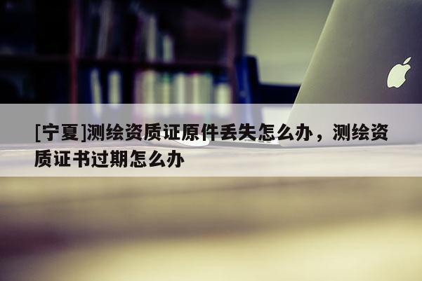 [寧夏]測(cè)繪資質(zhì)證原件丟失怎么辦，測(cè)繪資質(zhì)證書過期怎么辦