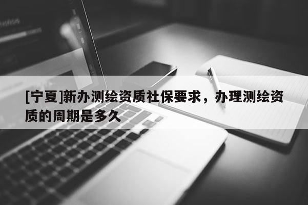 [寧夏]新辦測(cè)繪資質(zhì)社保要求，辦理測(cè)繪資質(zhì)的周期是多久