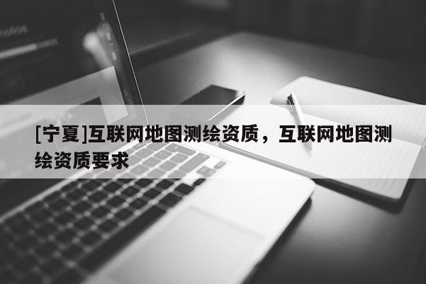 [寧夏]互聯(lián)網(wǎng)地圖測繪資質(zhì)，互聯(lián)網(wǎng)地圖測繪資質(zhì)要求