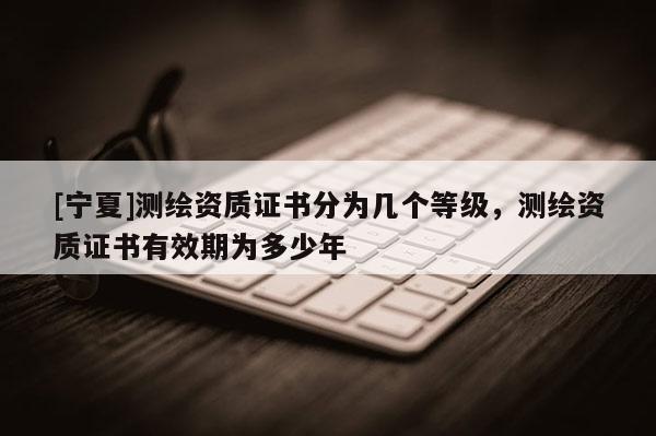 [寧夏]測繪資質(zhì)證書分為幾個等級，測繪資質(zhì)證書有效期為多少年