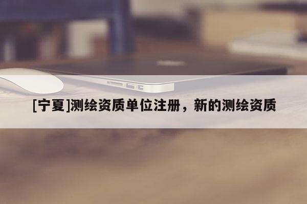 [寧夏]測繪資質單位注冊，新的測繪資質