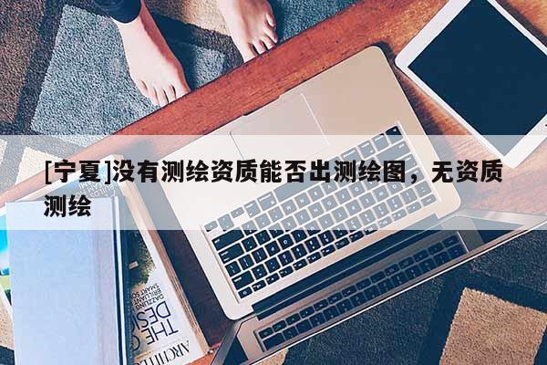 [寧夏]沒有測繪資質能否出測繪圖，無資質測繪