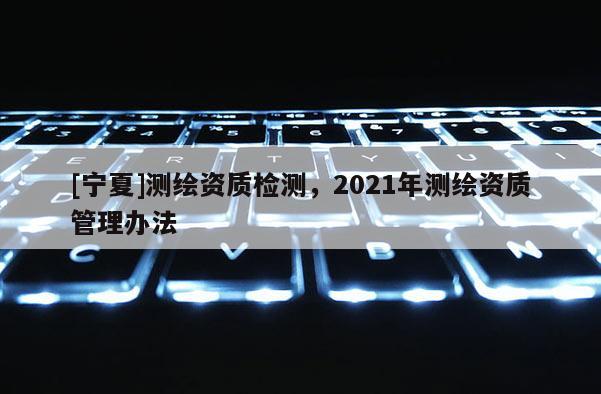 [寧夏]測(cè)繪資質(zhì)檢測(cè)，2021年測(cè)繪資質(zhì)管理辦法