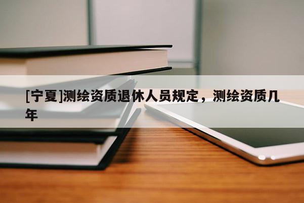 [寧夏]測(cè)繪資質(zhì)退休人員規(guī)定，測(cè)繪資質(zhì)幾年