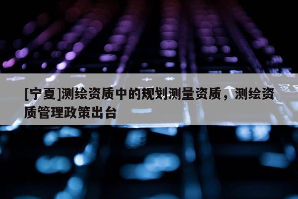 [寧夏]測繪資質(zhì)中的規(guī)劃測量資質(zhì)，測繪資質(zhì)管理政策出臺