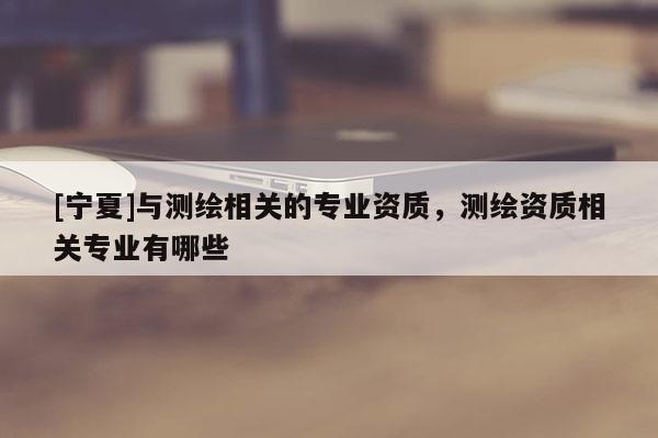 [寧夏]與測繪相關(guān)的專業(yè)資質(zhì)，測繪資質(zhì)相關(guān)專業(yè)有哪些
