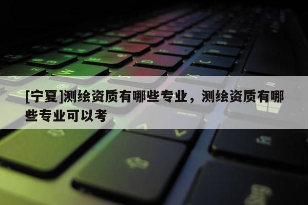 [寧夏]測繪資質(zhì)有哪些專業(yè)，測繪資質(zhì)有哪些專業(yè)可以考