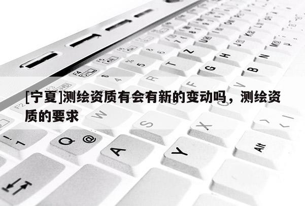 [寧夏]測繪資質有會有新的變動嗎，測繪資質的要求